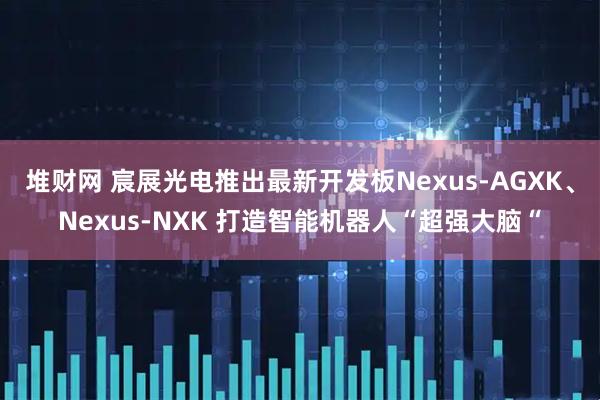 堆财网 宸展光电推出最新开发板Nexus-AGXK、Nexus-NXK 打造智能机器人“超强大脑“