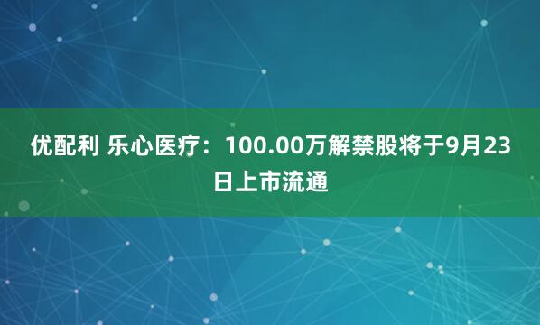 优配利 乐心医疗：100.00万解禁股将于9月23日上市流通
