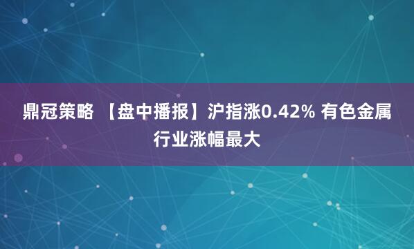 鼎冠策略 【盘中播报】沪指涨0.42% 有色金属行业涨幅最大