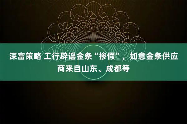 深富策略 工行辟谣金条“掺假”，如意金条供应商来自山东、成都等