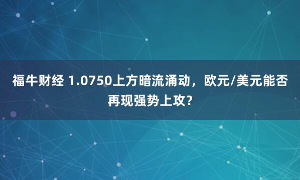 福牛财经 1.0750上方暗流涌动，欧元/美元能否再现强势上攻？