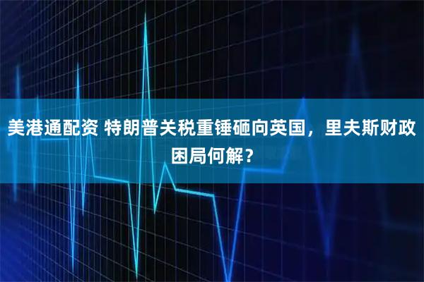 美港通配资 特朗普关税重锤砸向英国，里夫斯财政困局何解？