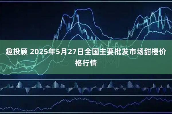 趣投顾 2025年5月27日全国主要批发市场甜橙价格行情
