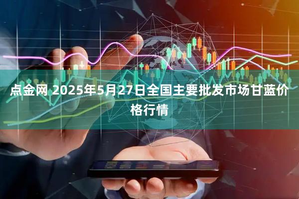 点金网 2025年5月27日全国主要批发市场甘蓝价格行情
