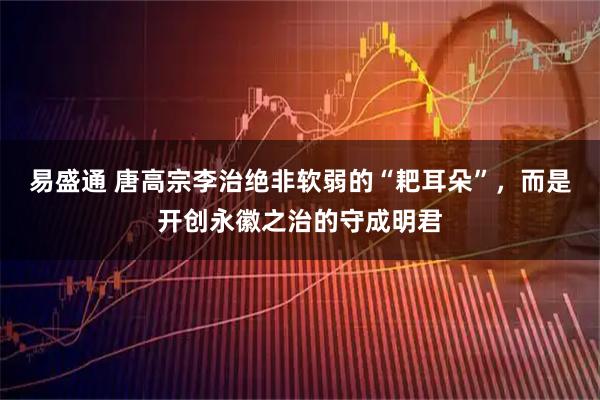 易盛通 唐高宗李治绝非软弱的“耙耳朵”，而是开创永徽之治的守成明君