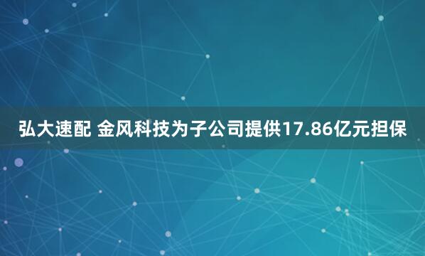 弘大速配 金风科技为子公司提供17.86亿元担保