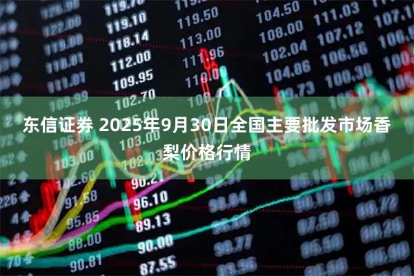 东信证券 2025年9月30日全国主要批发市场香梨价格行情