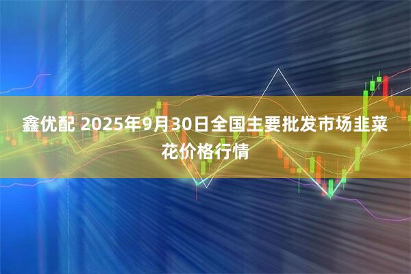 鑫优配 2025年9月30日全国主要批发市场韭菜花价格行情