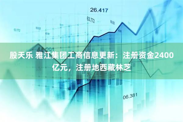 股天乐 雅江集团工商信息更新：注册资金2400亿元，注册地西藏林芝