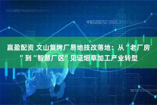 赢盈配资 文山复烤厂易地技改落地：从“老厂房”到“智慧厂区”见证烟草加工产业转型