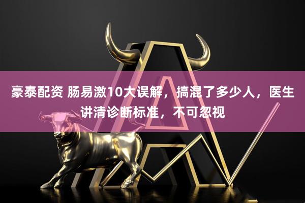 豪泰配资 肠易激10大误解，搞混了多少人，医生讲清诊断标准，不可忽视