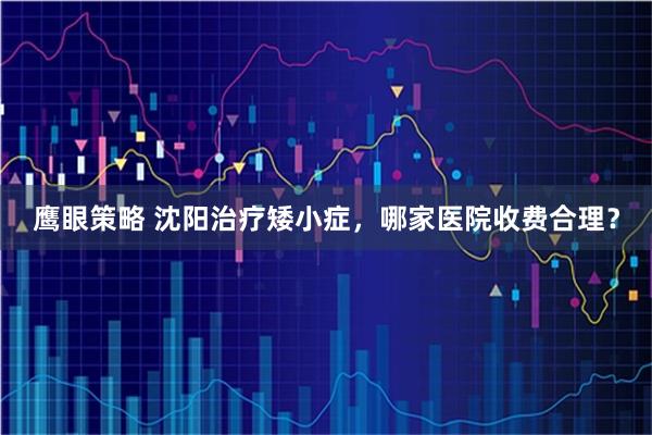 鹰眼策略 沈阳治疗矮小症，哪家医院收费合理？