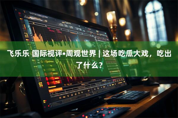 飞乐乐 国际视评•周观世界 | 这场吃瓜大戏，吃出了什么？