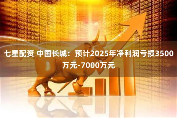 七星配资 中国长城：预计2025年净利润亏损3500万元-7000万元