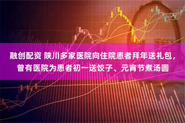 融创配资 陕川多家医院向住院患者拜年送礼包，曾有医院为患者初一送饺子、元宵节煮汤圆