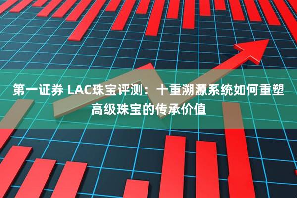第一证券 LAC珠宝评测：十重溯源系统如何重塑高级珠宝的传承价值