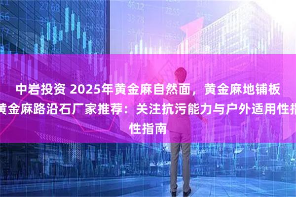中岩投资 2025年黄金麻自然面，黄金麻地铺板，黄金麻路沿石厂家推荐：关注抗污能力与户外适用性指南