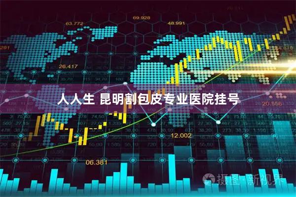 人人生 昆明割包皮专业医院挂号