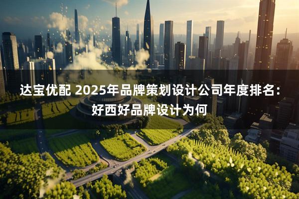 达宝优配 2025年品牌策划设计公司年度排名：好西好品牌设计为何