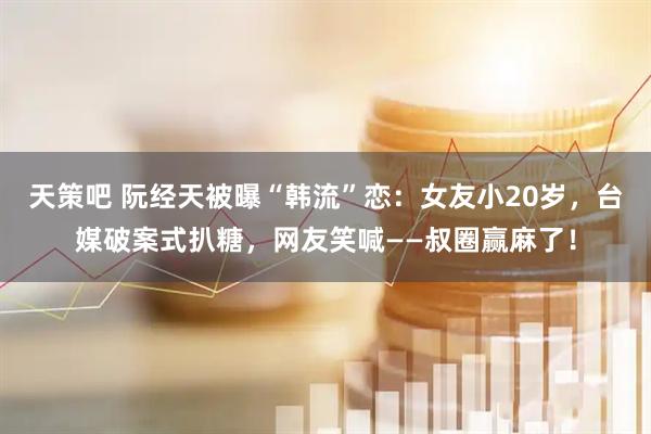 天策吧 阮经天被曝“韩流”恋：女友小20岁，台媒破案式扒糖，网友笑喊——叔圈赢麻了！