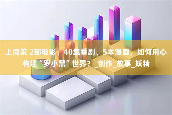 上尚策 2部电影、40集番剧、5本漫画，如何用心构建“罗小黑”世界？_创作_故事_妖精
