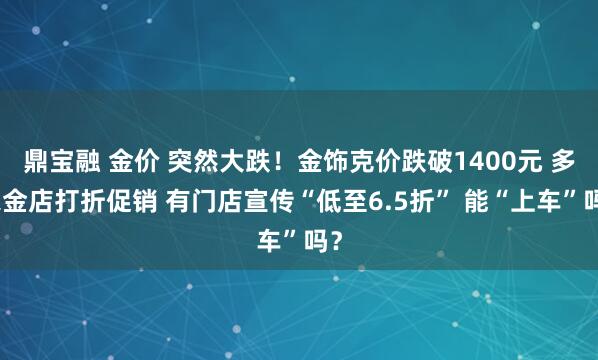 鼎宝融 金价 突然大跌！金饰克价跌破1400元 多家金店打折促销 有门店宣传“低至6.5折” 能“上车”吗？