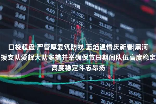 口袋超盘 严管厚爱筑防线 蓝焰温情庆新春|黑河市消防救援支队爱辉大队多措并举确保节日期间队伍高度稳定斗志昂扬
